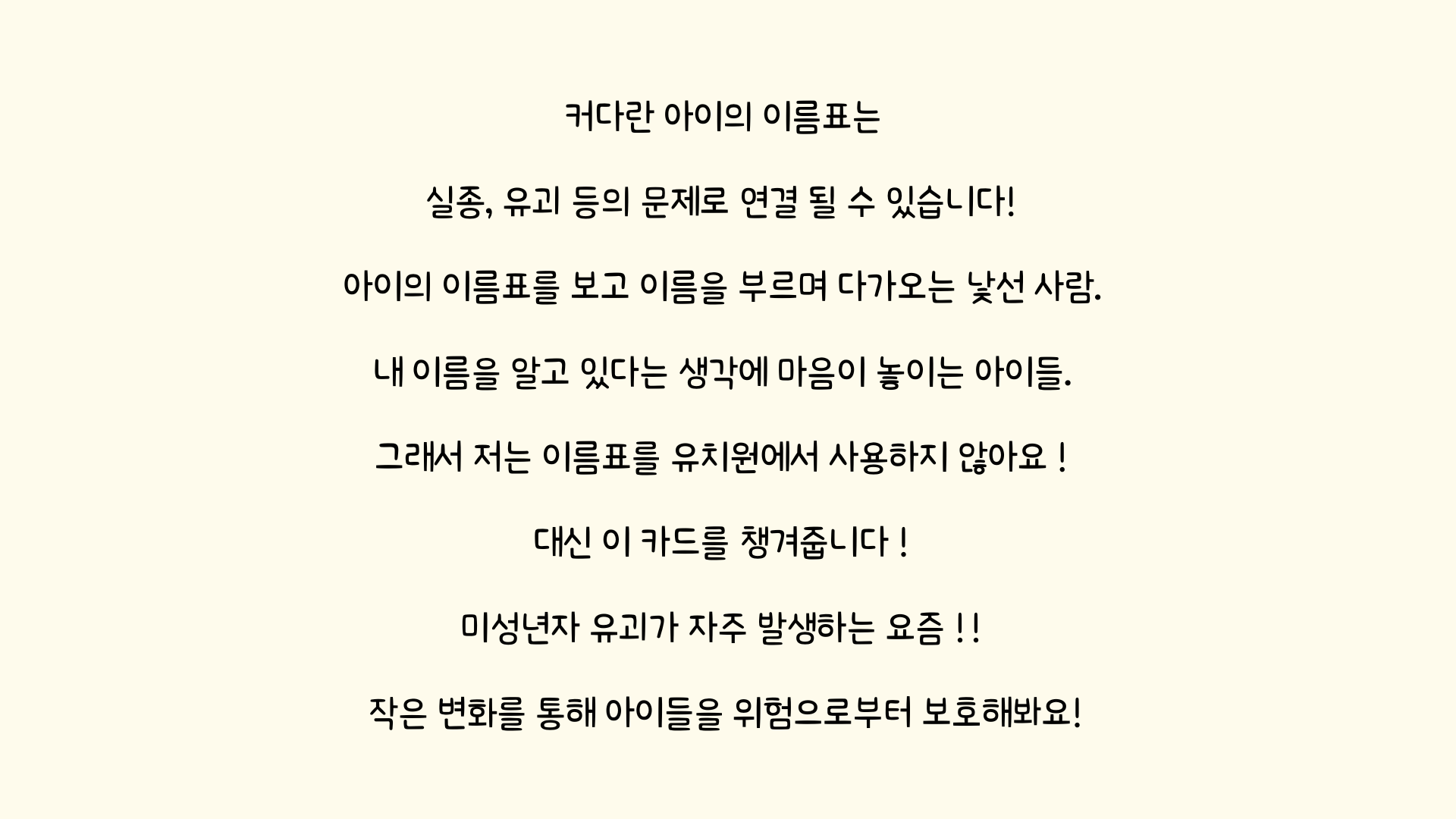 커다란 아이의 이름표는 실종, 유괴 등의 문제로 연결 될 수 있습니다! 아이의 이름표를 보고 이름을 부르며 다가오는 낯선 사람. 내 이름을 알고 있다는 생각에 마음이 놓이는 아이들. 그래서 저는 이름표를 유치원에서 사용하지 않아요! 대신 이 카드를 챙겨줍니다! 미성년자 유괴가 자주 발생하는 요즘!! 작은 변화를 통해 아이들을 위험으로부터보호해봐요!