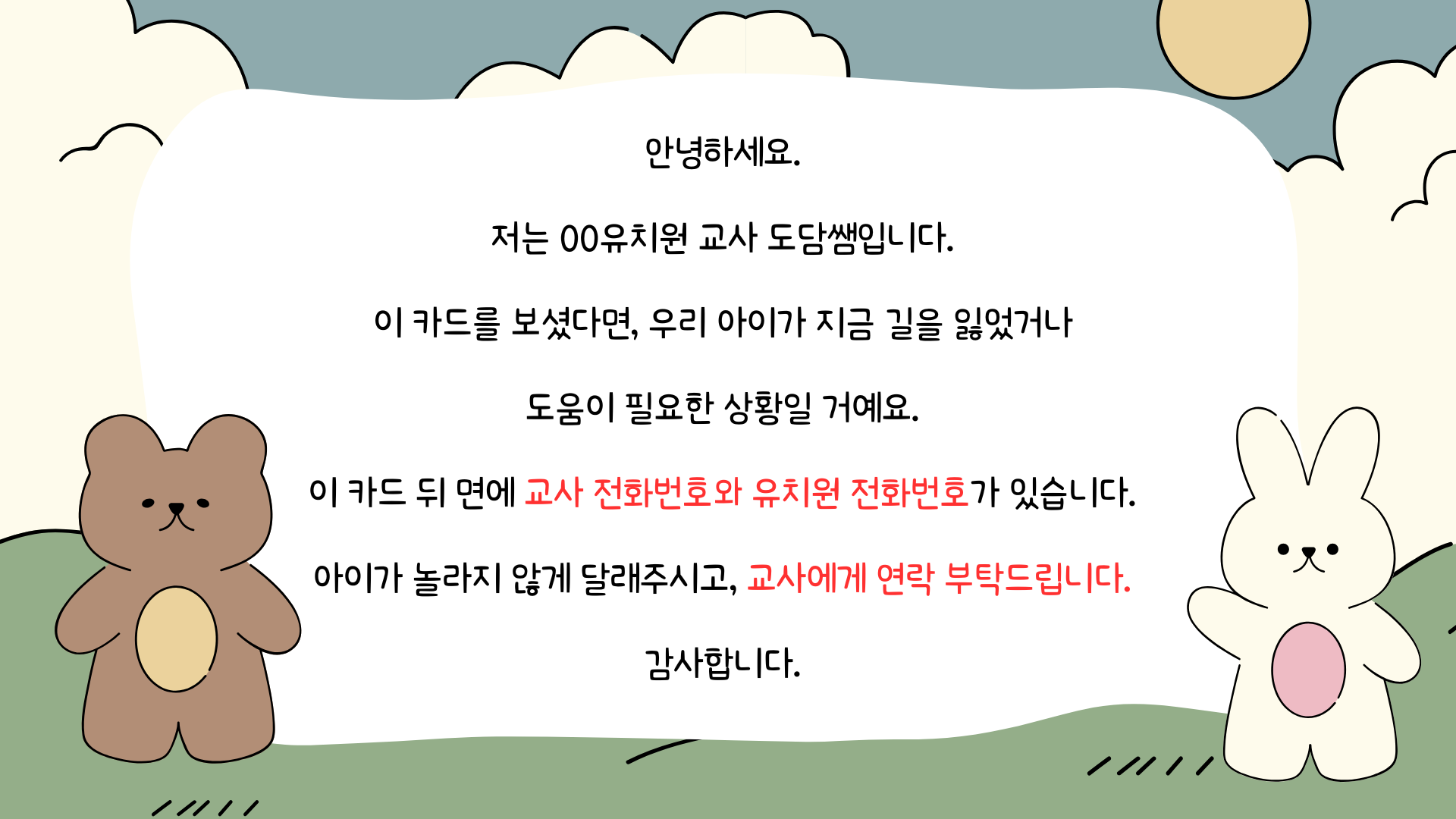 안녕하세요. 저는 00유치원 교사 도담쌤입니다. 이 카드를 보셨다면, 우리 아이가 지금 길을 잃었거나 도움이 필요한 상황일 거예요. 이 카드 뒤 면에 교사 전화번호와 유치원 전화번호가 있습니다. 아이가 놀라지 않게 달래주시고, 교사에게 연락 부탁드립니다.감사합니다.